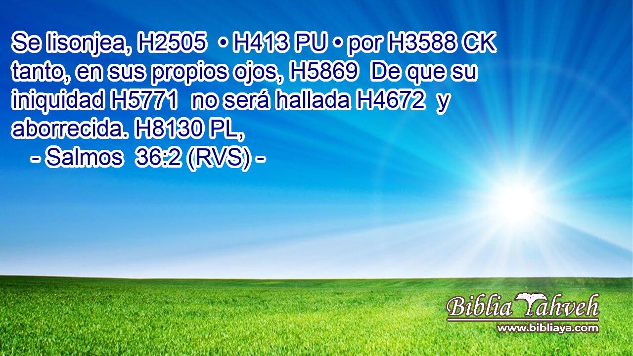Se lisonjea, H2505  • H413 PU • por H3588 CK tanto, en sus propios ojos, H5869  De que su iniquidad H5771  no será hallada H4672  y aborrecida. H8130 PL,  