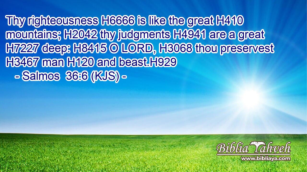 Thy righteousness H6666 is like the great H410 mountains; H2042 thy judgments H4941 are a great H7227 deep: H8415 O LORD, H3068 thou preservest H3467 man H120 and beast.H929