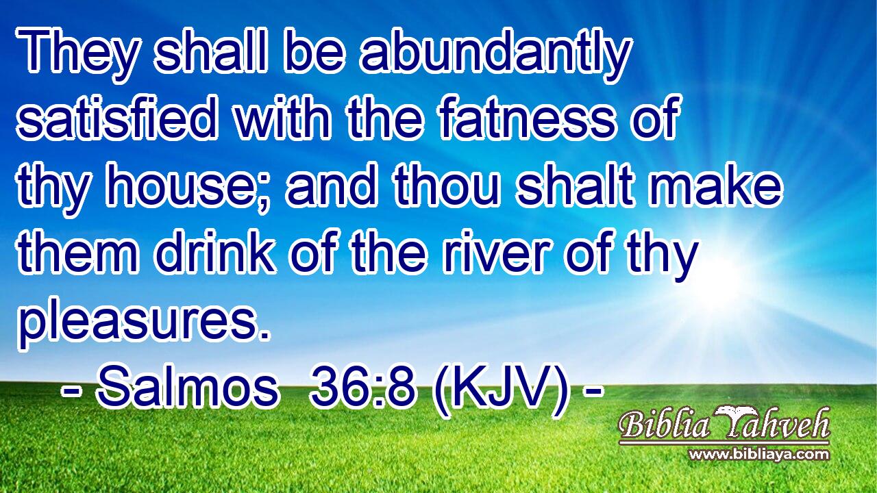 They shall be abundantly satisfied with the fatness of thy house; and thou shalt make them drink of the river of thy pleasures.