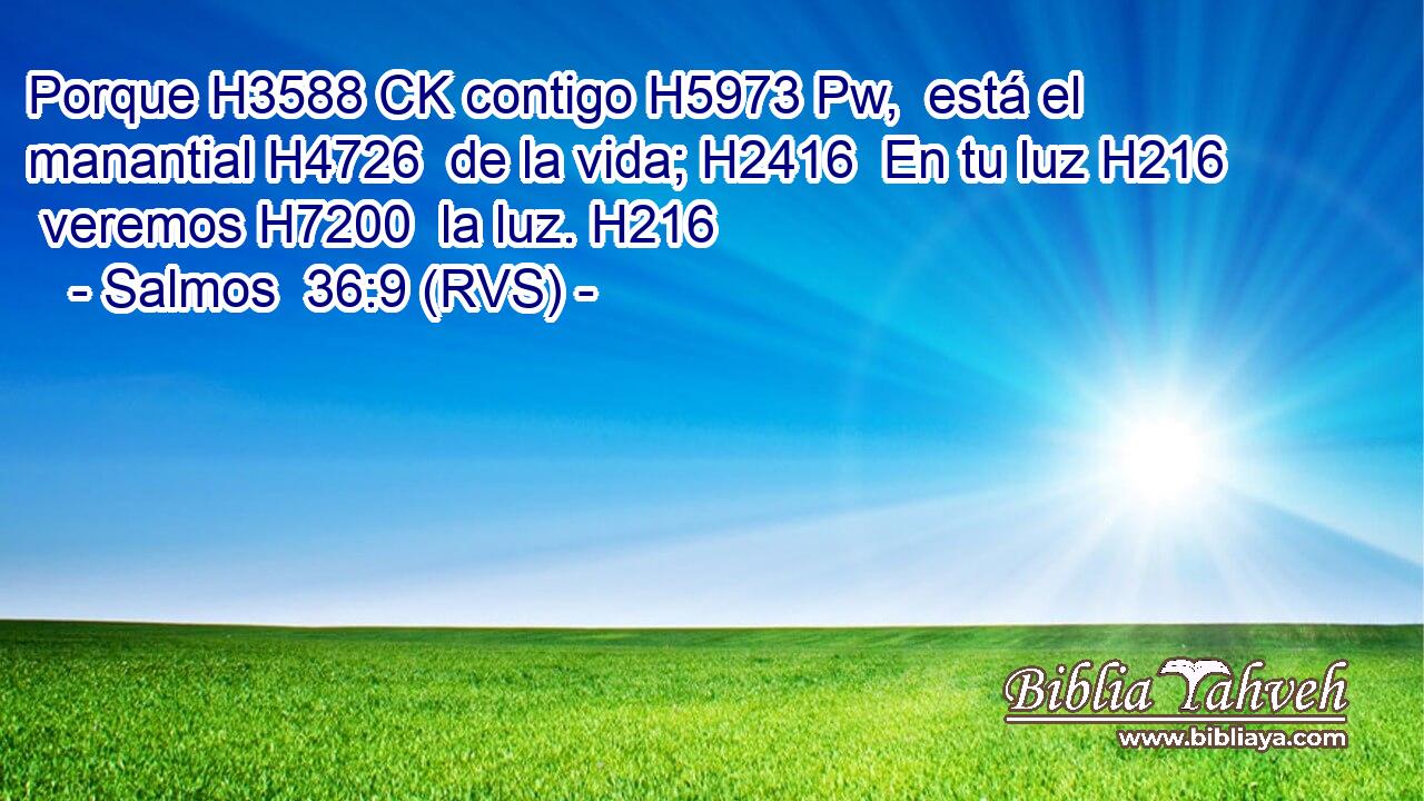 Porque H3588 CK contigo H5973 Pw,  está el manantial H4726  de la vida; H2416  En tu luz H216  veremos H7200  la luz. H216  