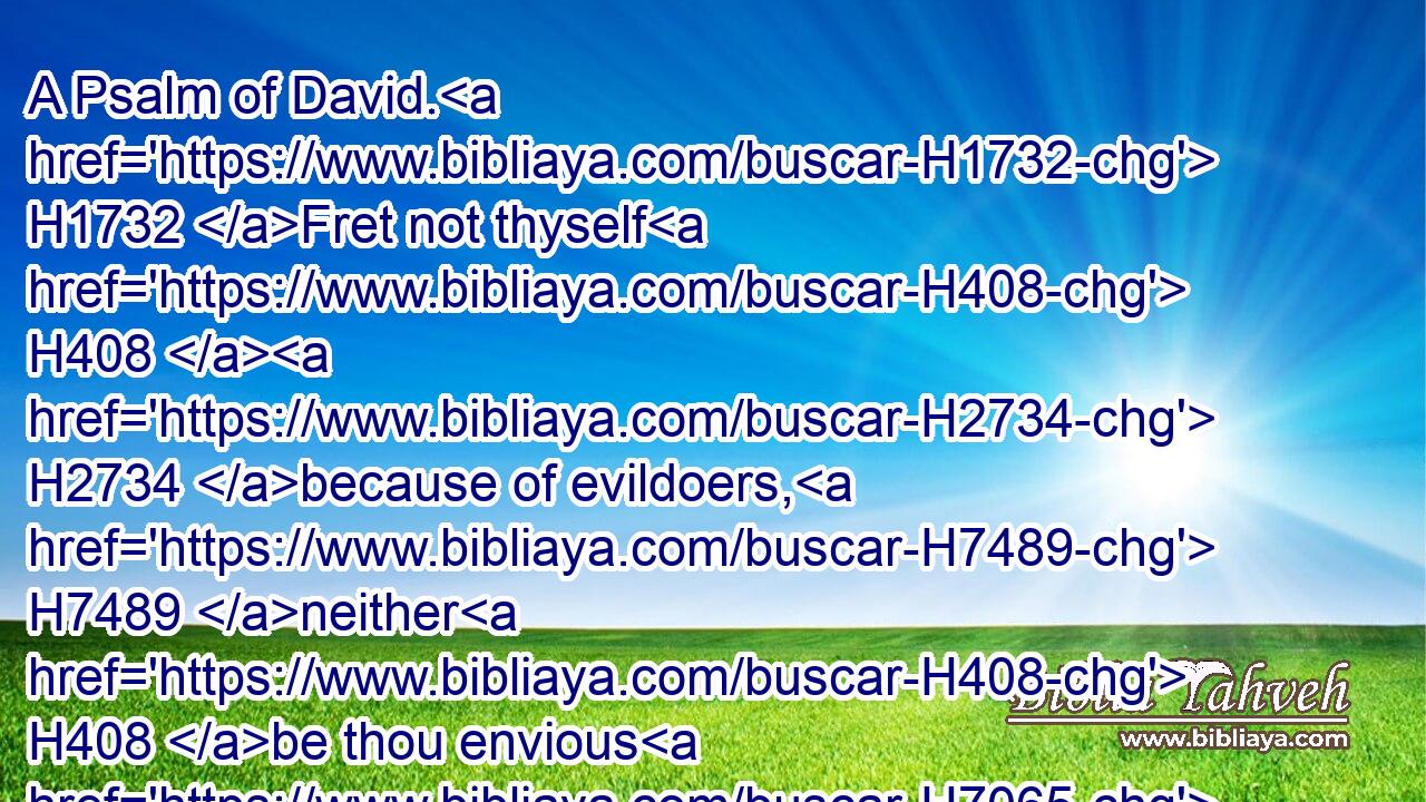 A Psalm of David. H1732 Fret not thyself H408  H2734 because of evildoers, H7489 neither H408 be thou envious H7065 against the workers H6213 of iniquity.H5766