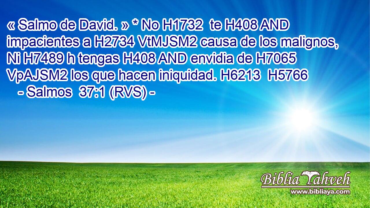 « Salmo de David. » * No H1732  te H408 AND impacientes a H2734 VtMJSM2 causa de los malignos, Ni H7489 h tengas H408 AND envidia de H7065 VpAJSM2 los que hacen iniquidad. H6213  H5766 