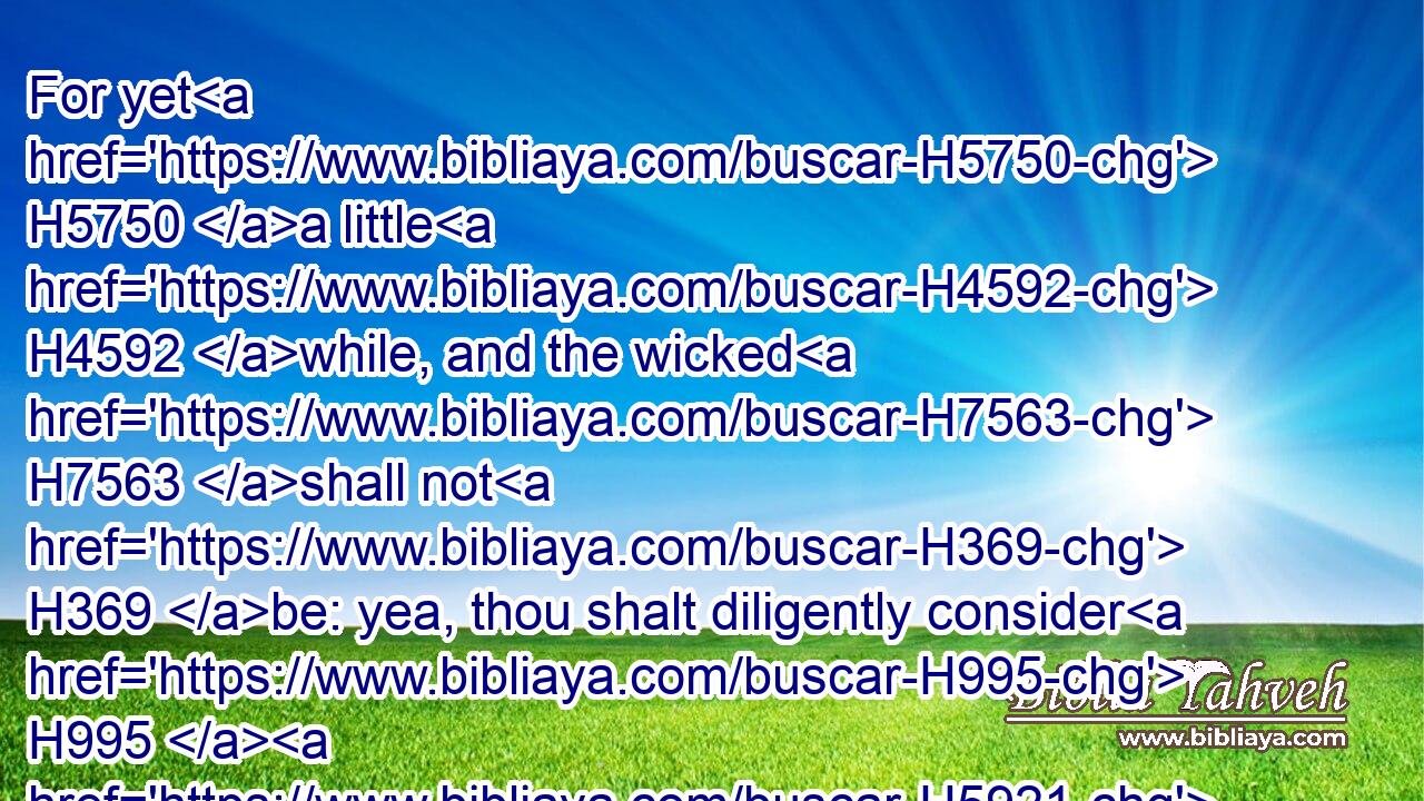 For yet H5750 a little H4592 while, and the wicked H7563 shall not H369 be: yea, thou shalt diligently consider H995  H5921 his place, H4725 and it shall not H369 be.