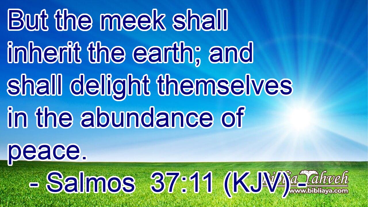 But the meek shall inherit the earth; and shall delight themselves in the abundance of peace.