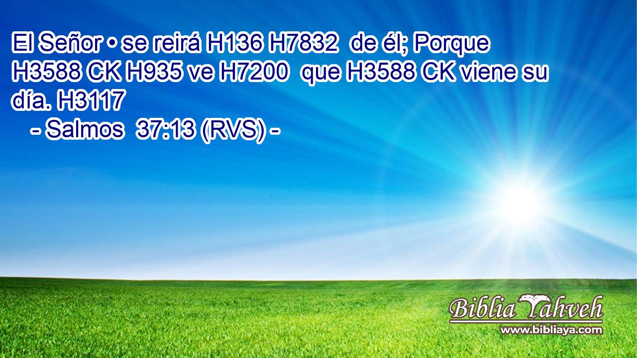 El Señor • se reirá H136 H7832  de él; Porque H3588 CK H935 ve H7200  que H3588 CK viene su día. H3117  