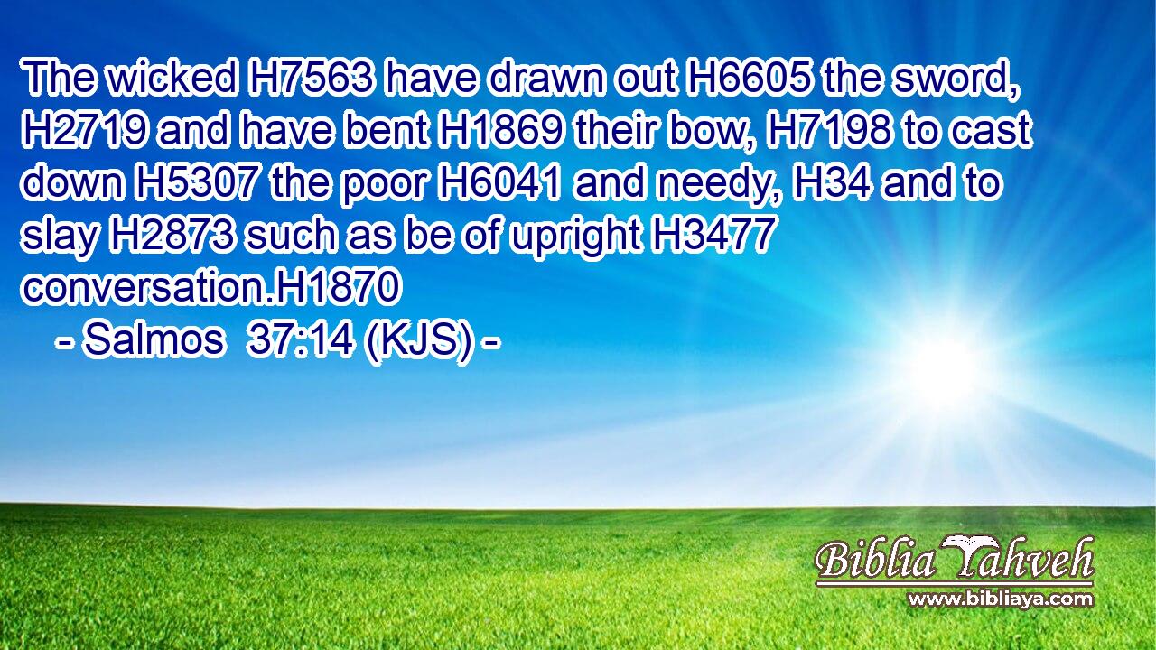 The wicked H7563 have drawn out H6605 the sword, H2719 and have bent H1869 their bow, H7198 to cast down H5307 the poor H6041 and needy, H34 and to slay H2873 such as be of upright H3477 conversation.H1870