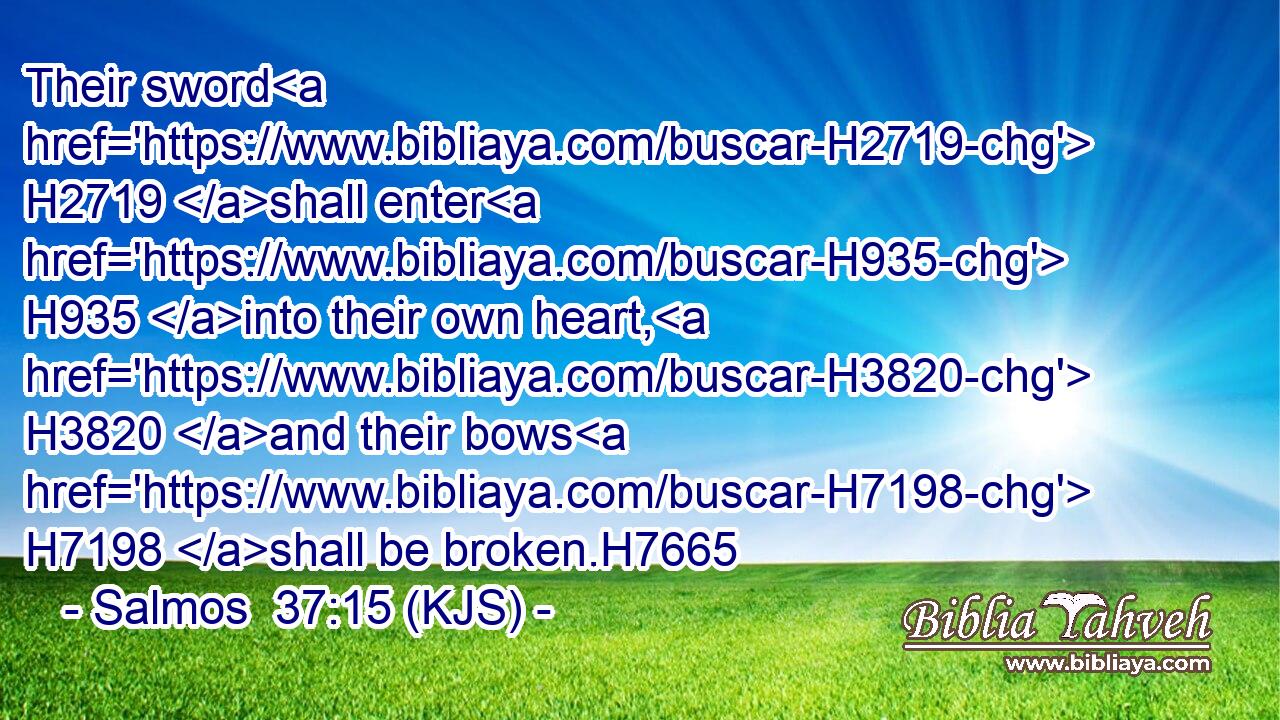 Their sword H2719 shall enter H935 into their own heart, H3820 and their bows H7198 shall be broken.H7665