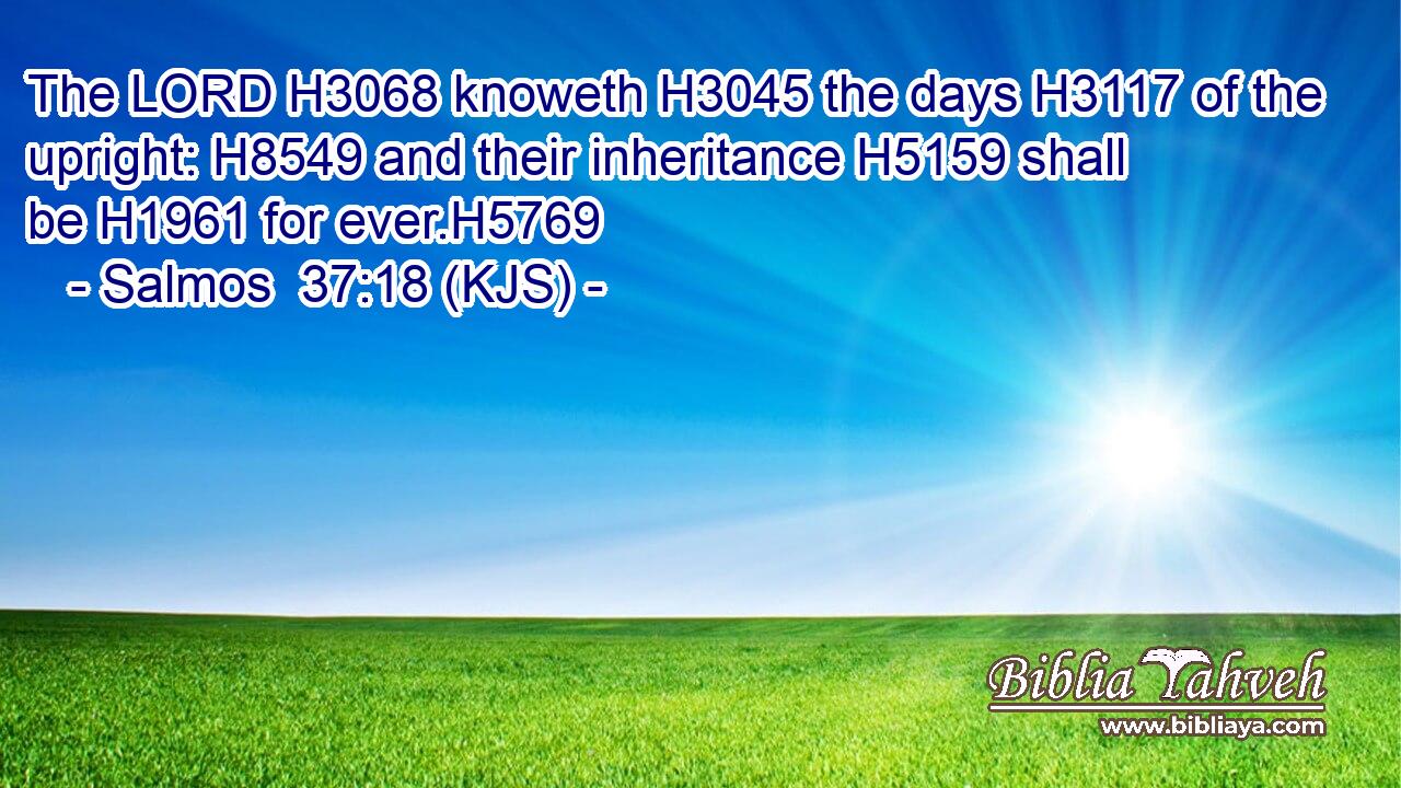 The LORD H3068 knoweth H3045 the days H3117 of the upright: H8549 and their inheritance H5159 shall be H1961 for ever.H5769