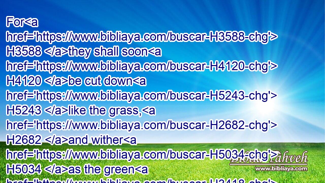 For H3588 they shall soon H4120 be cut down H5243 like the grass, H2682 and wither H5034 as the green H3418 herb.H1877