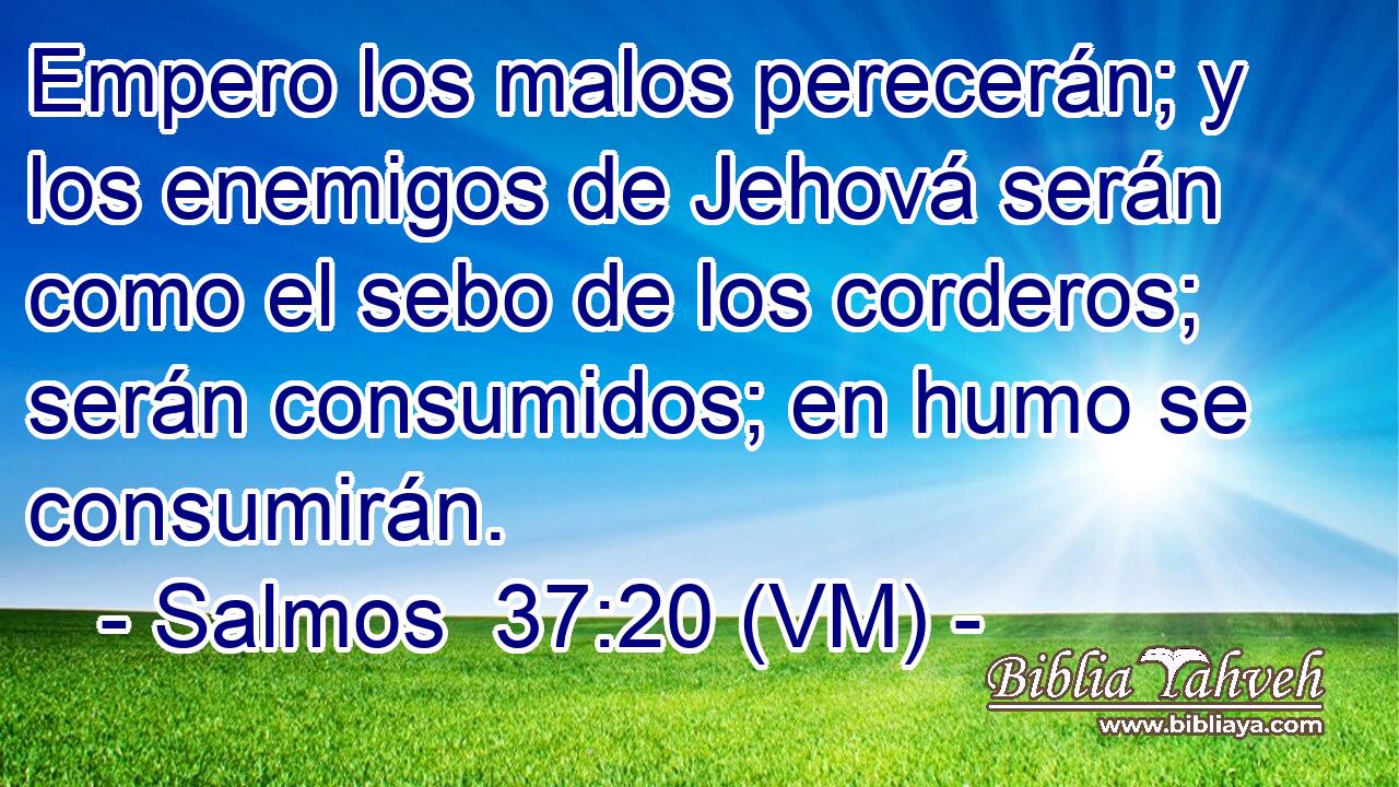  Empero los malos perecerán; y los enemigos de Jehová serán como el sebo de los corderos; serán consumidos; en humo se consumirán. 