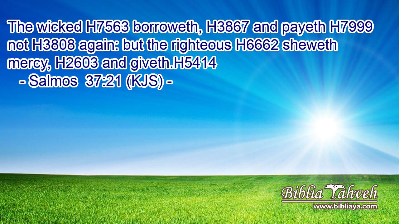 The wicked H7563 borroweth, H3867 and payeth H7999 not H3808 again: but the righteous H6662 sheweth mercy, H2603 and giveth.H5414