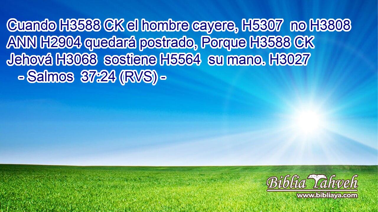 Cuando H3588 CK el hombre cayere, H5307  no H3808 ANN H2904 quedará postrado, Porque H3588 CK Jehová H3068  sostiene H5564  su mano. H3027  