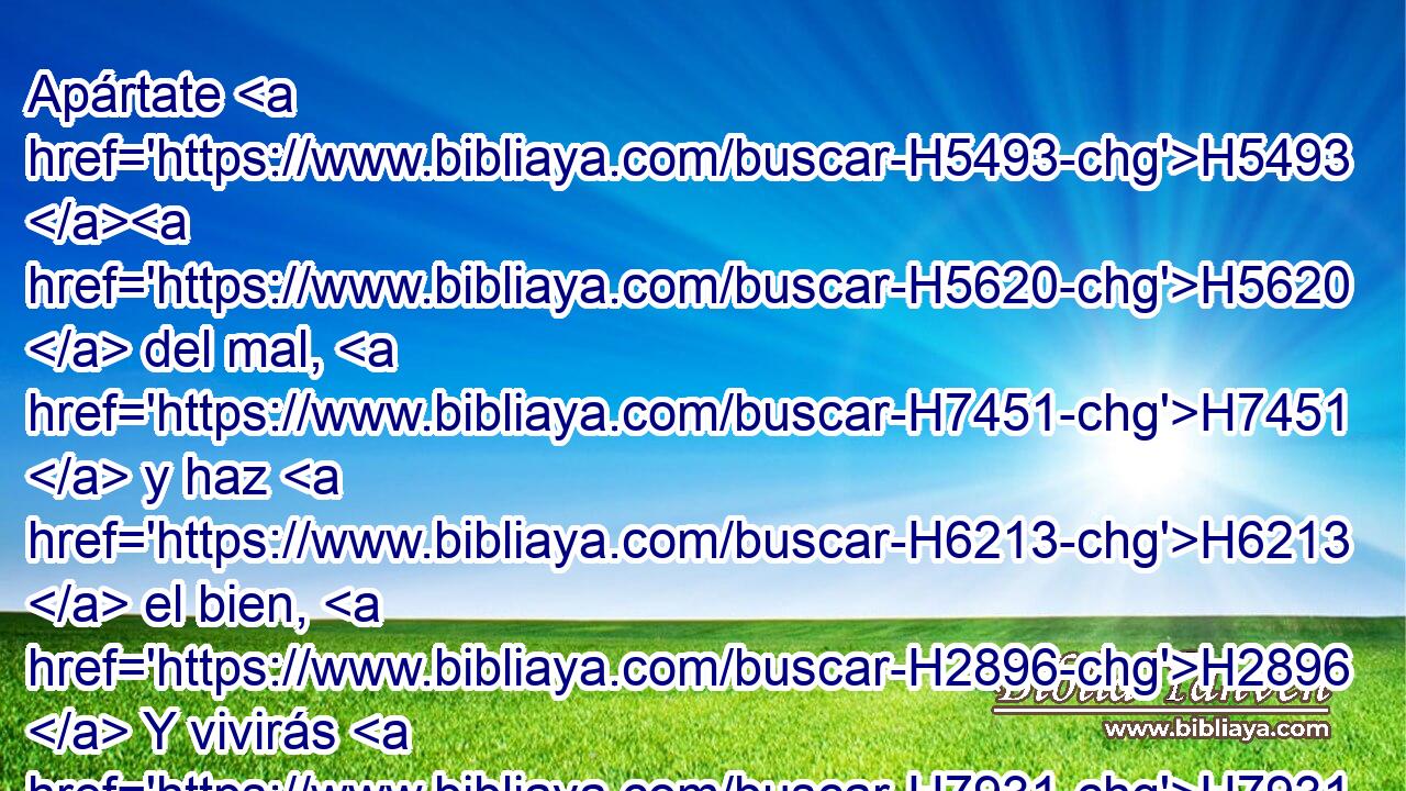Apártate H5493 H5620  del mal, H7451  y haz H6213  el bien, H2896  Y vivirás H7931  para siempre. H5769  
