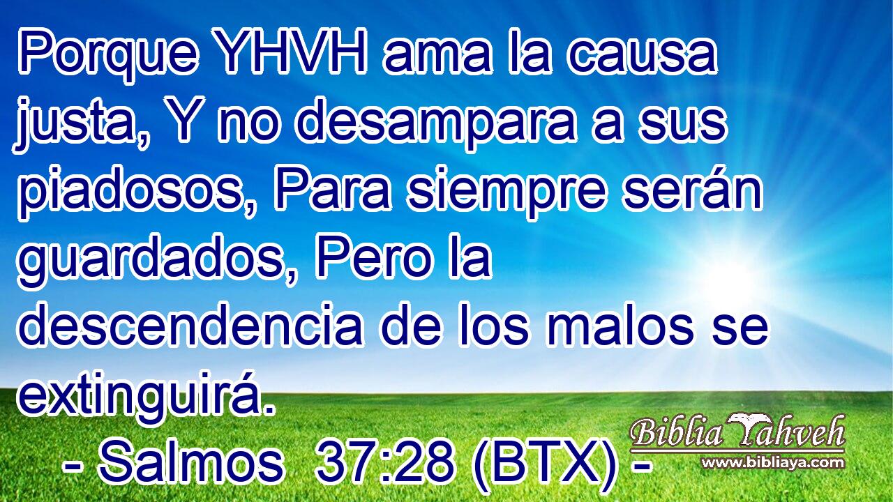 Porque YHVH ama la causa justa, Y no desampara a sus piadosos, Para siempre serán guardados, Pero la descendencia de los malos se extinguirá.