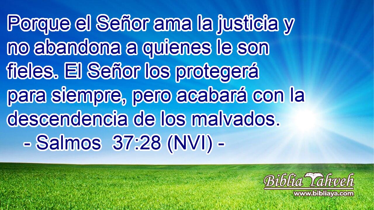 Porque el Señor ama la justicia y no abandona a quienes le son fieles. El Señor los protegerá para siempre, pero acabará con la descendencia de los malvados. 