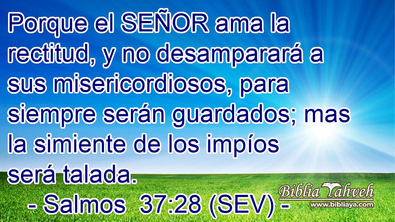 Porque el SEÑOR ama la rectitud, y no desamparará a sus misericordiosos, para siempre serán guardados; mas la simiente de los impíos será talada.