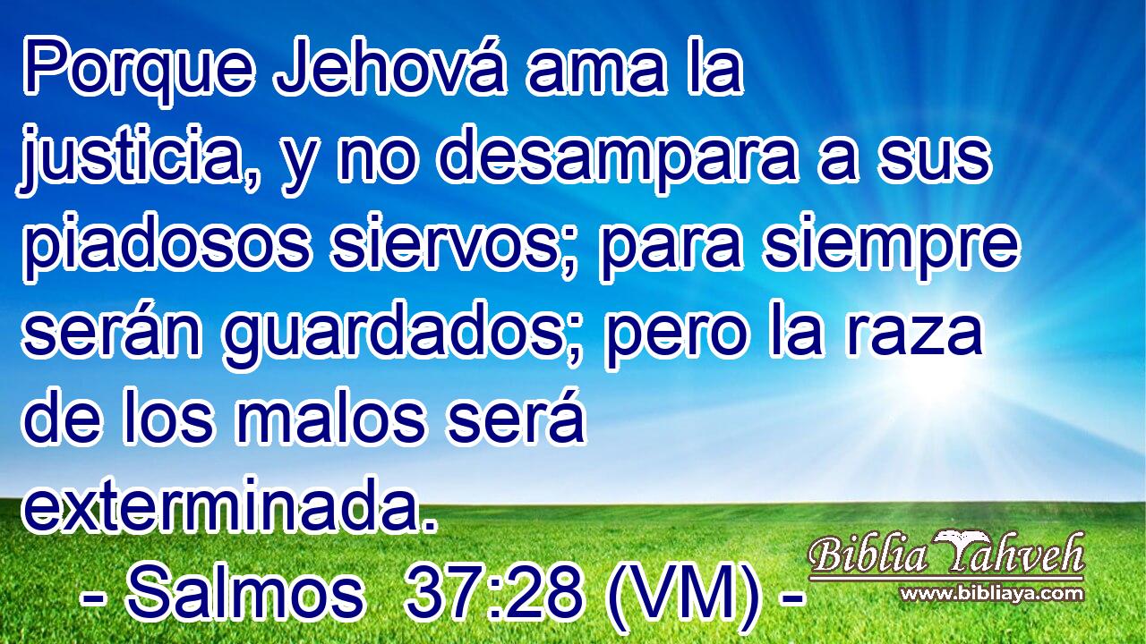  Porque Jehová ama la justicia, y no desampara a sus piadosos siervos; para siempre serán guardados; pero la raza de los malos será exterminada. 