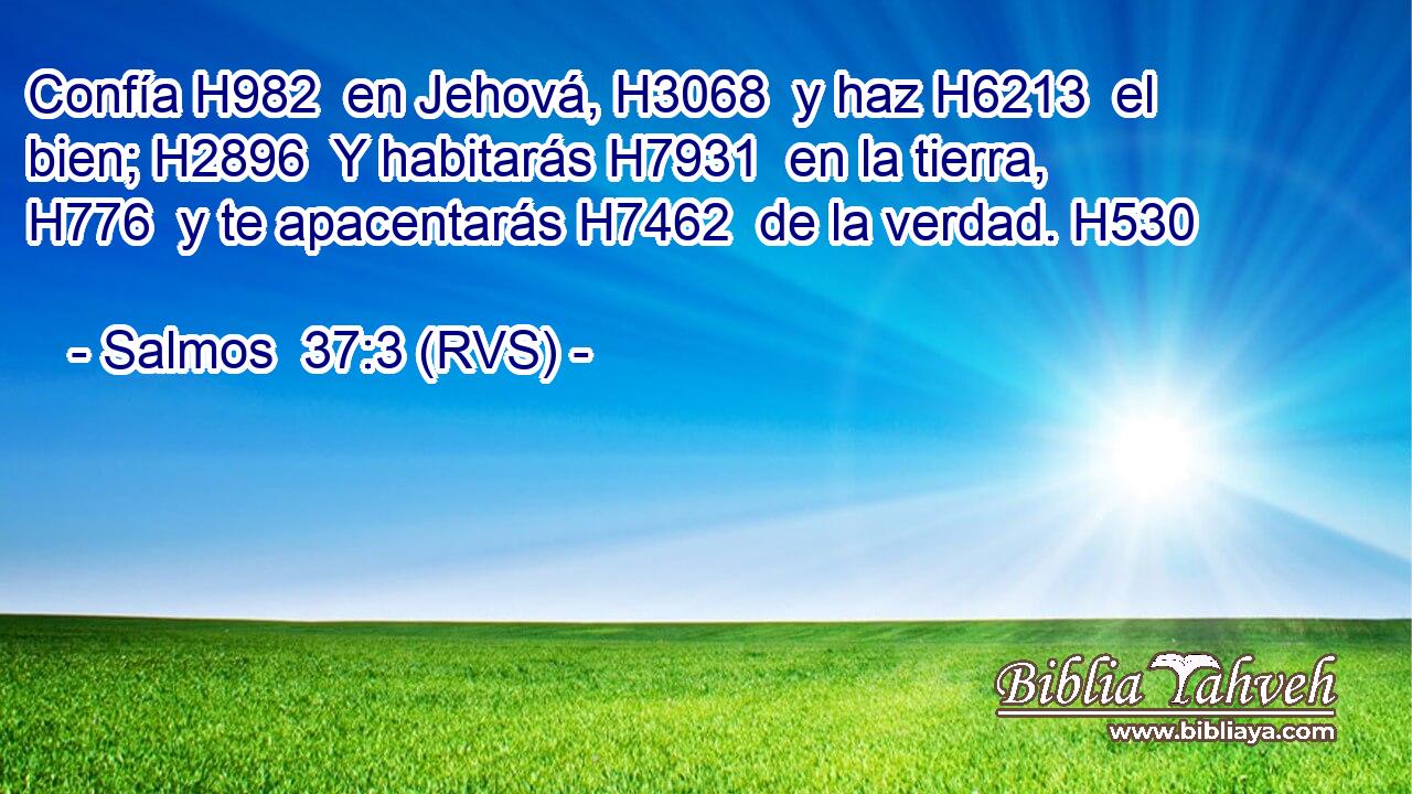 Confía H982  en Jehová, H3068  y haz H6213  el bien; H2896  Y habitarás H7931  en la tierra, H776  y te apacentarás H7462  de la verdad. H530  