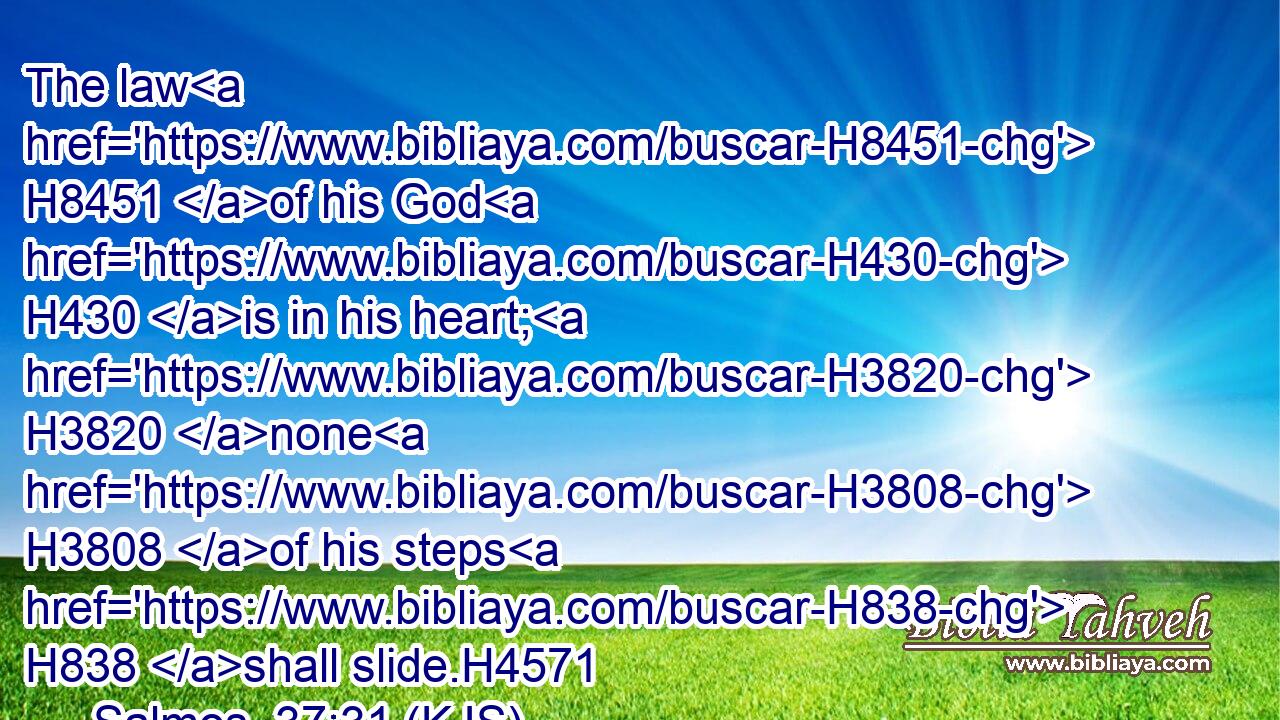 The law H8451 of his God H430 is in his heart; H3820 none H3808 of his steps H838 shall slide.H4571
