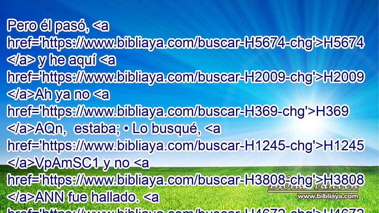 Pero él pasó, H5674  y he aquí H2009 Ah ya no H369 AQn,  estaba; • Lo busqué, H1245 VpAmSC1 y no H3808 ANN fue hallado. H4672  