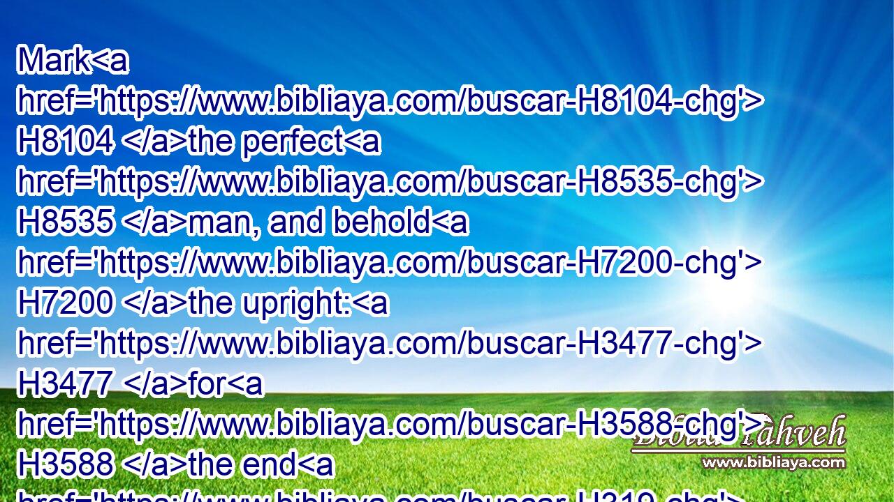Mark H8104 the perfect H8535 man, and behold H7200 the upright: H3477 for H3588 the end H319 of that man H376 is peace.H7965