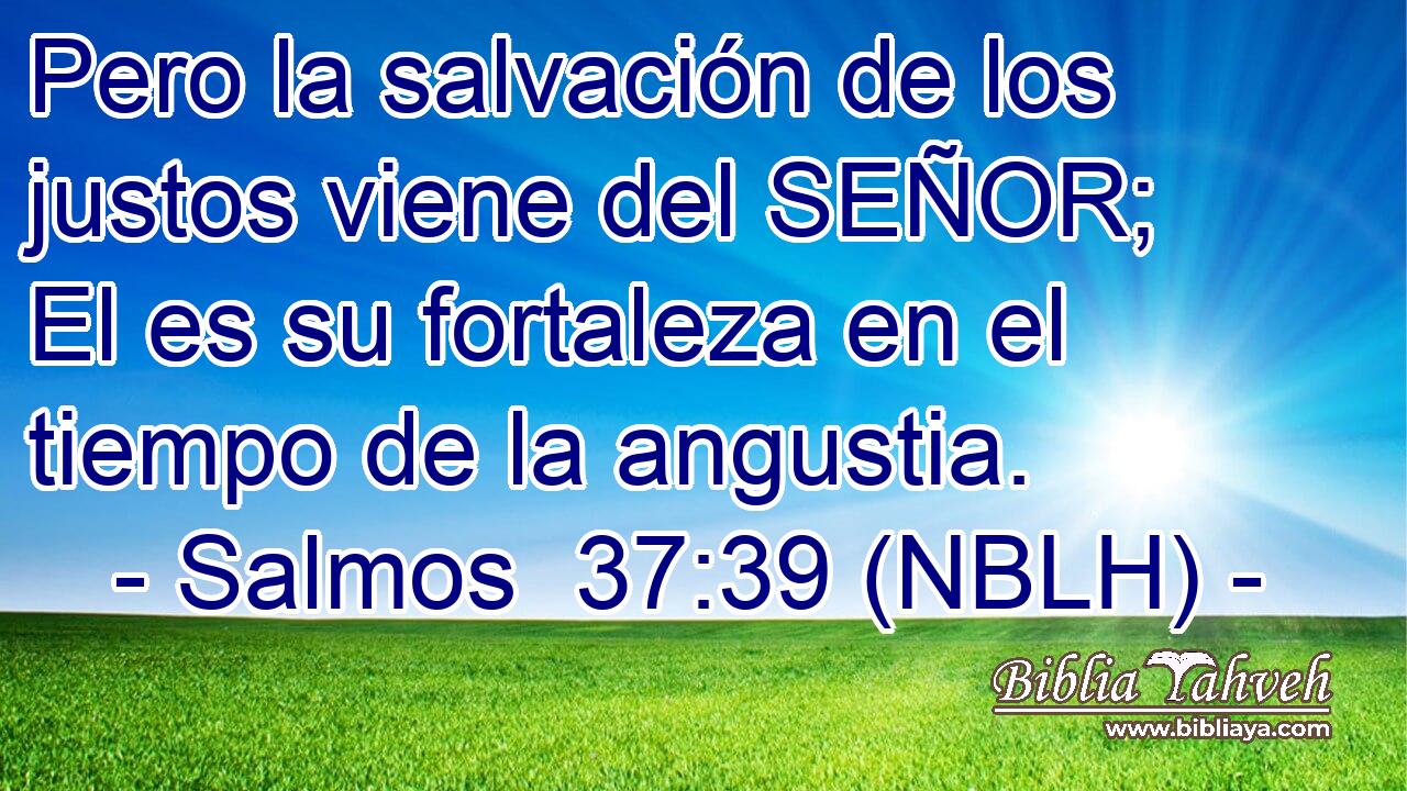  Pero la salvación de los justos viene del SEÑOR; El es su fortaleza en el tiempo de la angustia. 