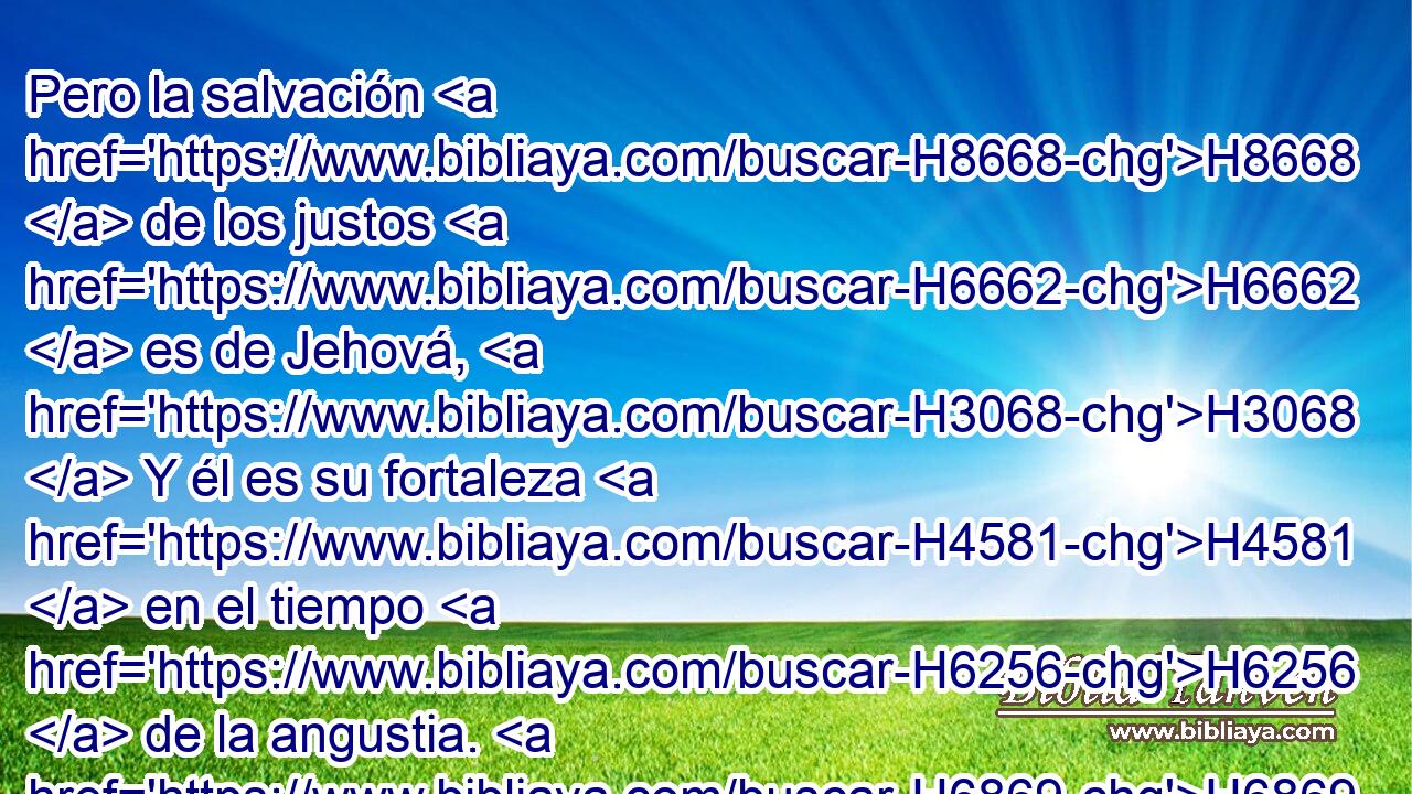 Pero la salvación H8668  de los justos H6662  es de Jehová, H3068  Y él es su fortaleza H4581  en el tiempo H6256  de la angustia. H6869  