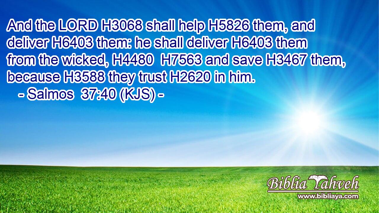 And the LORD H3068 shall help H5826 them, and deliver H6403 them: he shall deliver H6403 them from the wicked, H4480  H7563 and save H3467 them, because H3588 they trust H2620 in him.