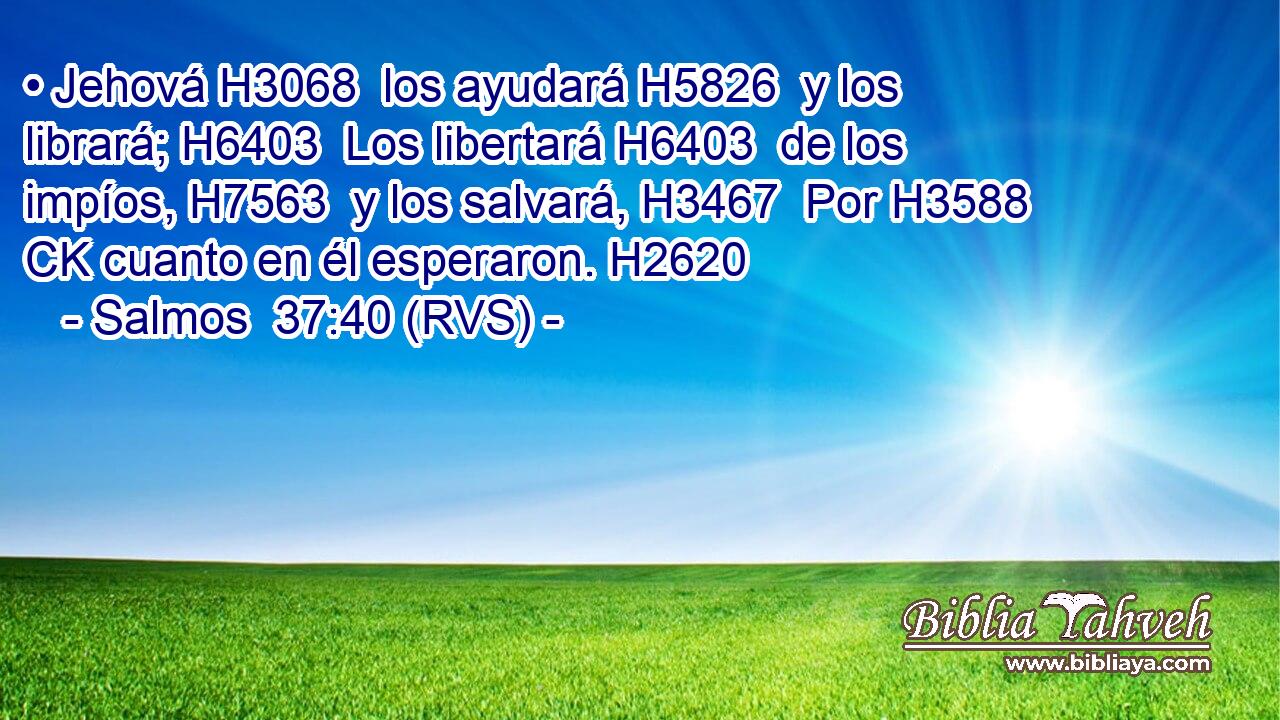 • Jehová H3068  los ayudará H5826  y los librará; H6403  Los libertará H6403  de los impíos, H7563  y los salvará, H3467  Por H3588 CK cuanto en él esperaron. H2620  