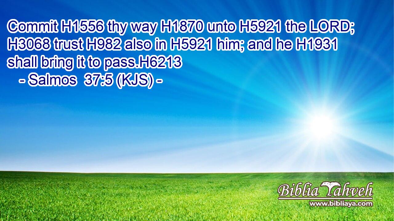 Commit H1556 thy way H1870 unto H5921 the LORD; H3068 trust H982 also in H5921 him; and he H1931 shall bring it to pass.H6213
