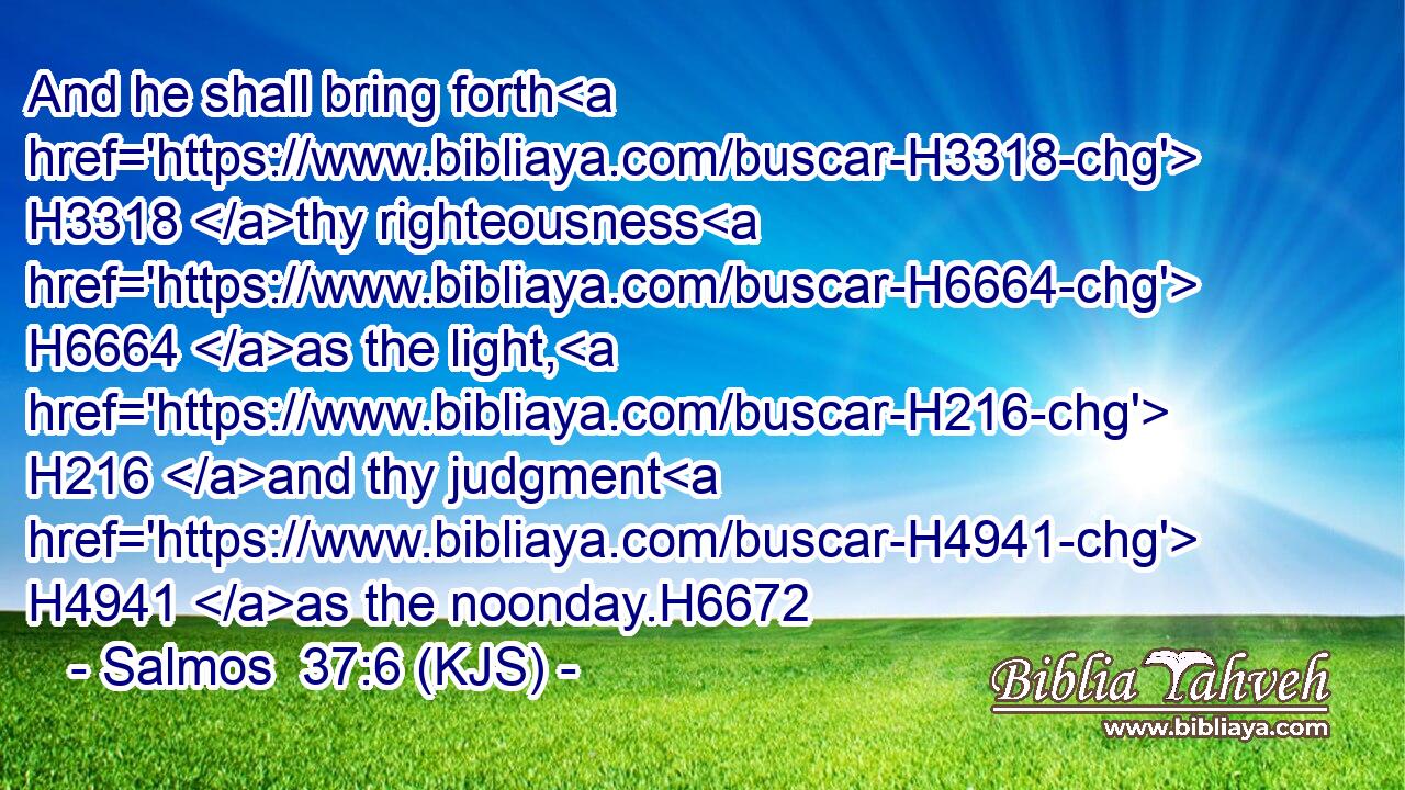 And he shall bring forth H3318 thy righteousness H6664 as the light, H216 and thy judgment H4941 as the noonday.H6672