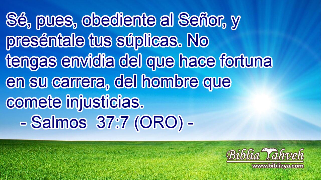  Sé, pues, obediente al Señor, y preséntale tus súplicas. No tengas envidia del que hace fortuna en su carrera, del hombre que comete injusticias. 