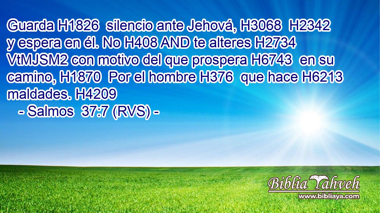Guarda H1826  silencio ante Jehová, H3068  H2342 y espera en él. No H408 AND te alteres H2734 VtMJSM2 con motivo del que prospera H6743  en su camino, H1870  Por el hombre H376  que hace H6213  maldades. H4209  