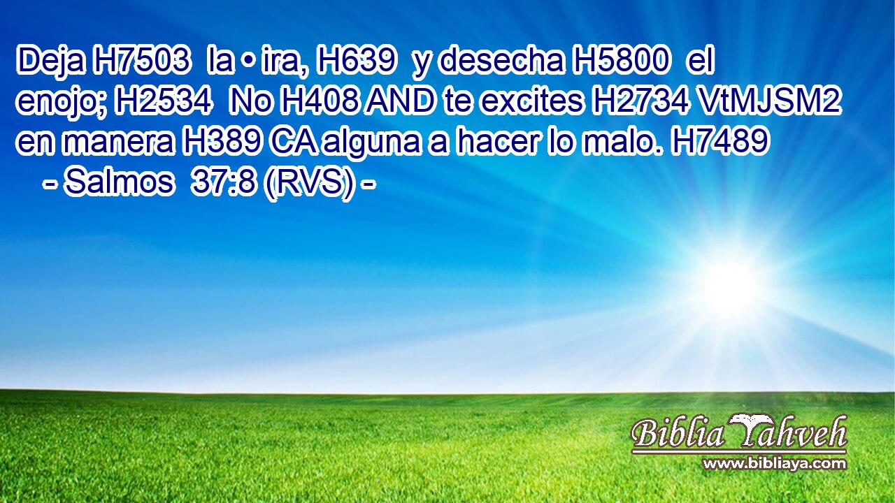 Deja H7503  la • ira, H639  y desecha H5800  el enojo; H2534  No H408 AND te excites H2734 VtMJSM2 en manera H389 CA alguna a hacer lo malo. H7489  