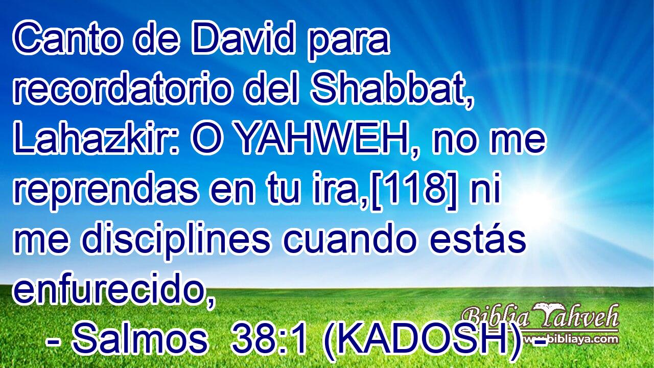  Canto de David para recordatorio del Shabbat, Lahazkir: O YAHWEH, no me reprendas en tu ira,[118] ni me disciplines cuando estás enfurecido, 