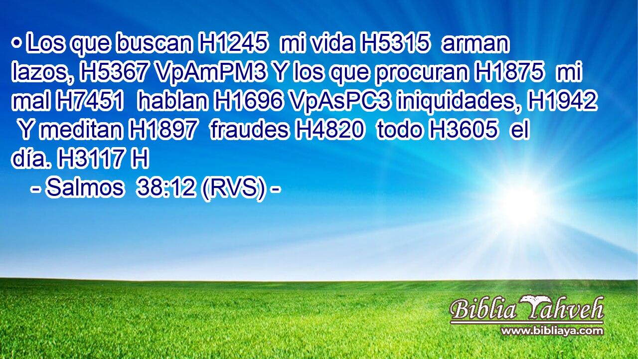 • Los que buscan H1245  mi vida H5315  arman lazos, H5367 VpAmPM3 Y los que procuran H1875  mi mal H7451  hablan H1696 VpAsPC3 iniquidades, H1942  Y meditan H1897  fraudes H4820  todo H3605  el día. H3117 H 