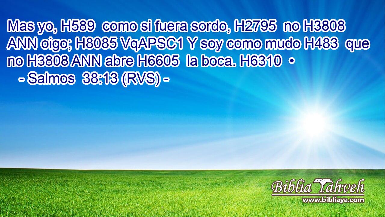 Mas yo, H589  como si fuera sordo, H2795  no H3808 ANN oigo; H8085 VqAPSC1 Y soy como mudo H483  que no H3808 ANN abre H6605  la boca. H6310  • 