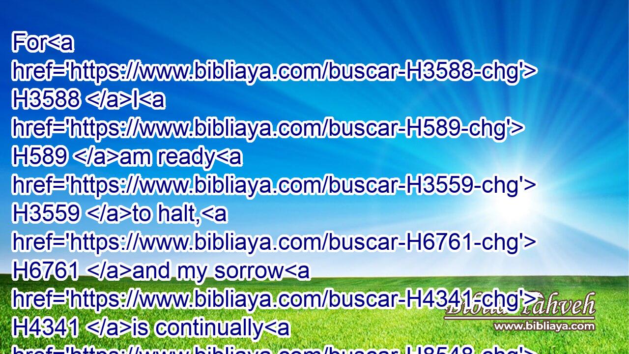For H3588 I H589 am ready H3559 to halt, H6761 and my sorrow H4341 is continually H8548 before H5048 me.