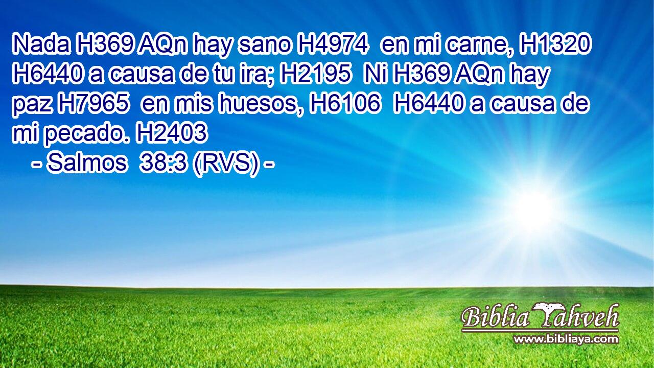 Nada H369 AQn hay sano H4974  en mi carne, H1320  H6440 a causa de tu ira; H2195  Ni H369 AQn hay paz H7965  en mis huesos, H6106  H6440 a causa de mi pecado. H2403  