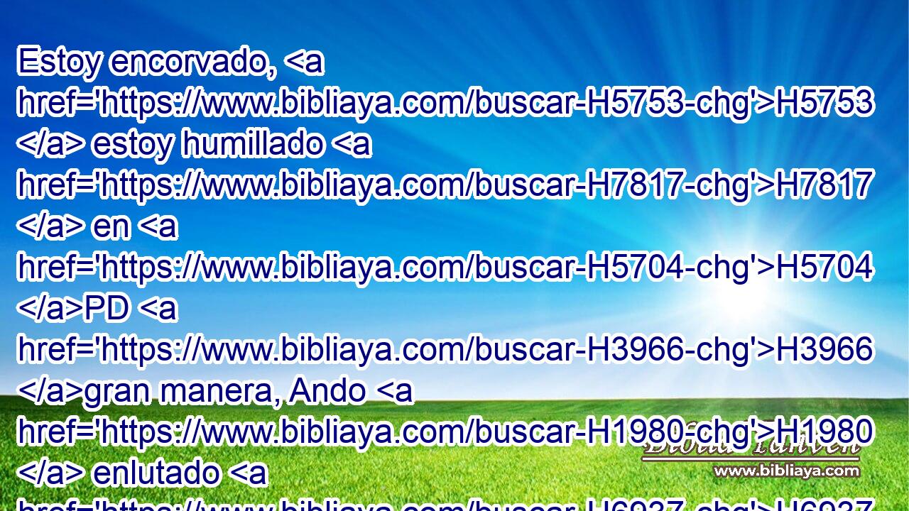 Estoy encorvado, H5753  estoy humillado H7817  en H5704 PD H3966 gran manera, Ando H1980  enlutado H6937  todo H3605  el día. H3117 H 