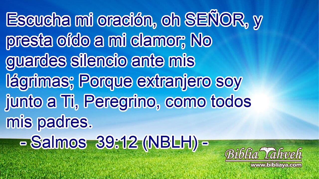  Escucha mi oración, oh SEÑOR, y presta oído a mi clamor; No guardes silencio ante mis lágrimas; Porque extranjero soy junto a Ti, Peregrino, como todos mis padres. 