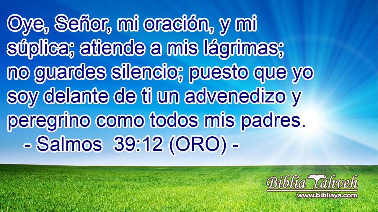  Oye, Señor, mi oración, y mi súplica; atiende a mis lágrimas; no guardes silencio; puesto que yo soy delante de ti un advenedizo y peregrino como todos mis padres. 