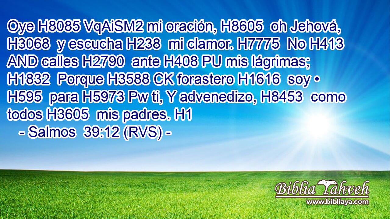 Oye H8085 VqAiSM2 mi oración, H8605  oh Jehová, H3068  y escucha H238  mi clamor. H7775  No H413 AND calles H2790  ante H408 PU mis lágrimas; H1832  Porque H3588 CK forastero H1616  soy • H595  para H5973 Pw ti, Y advenedizo, H8453  como todos H3605  mis padres. H1  