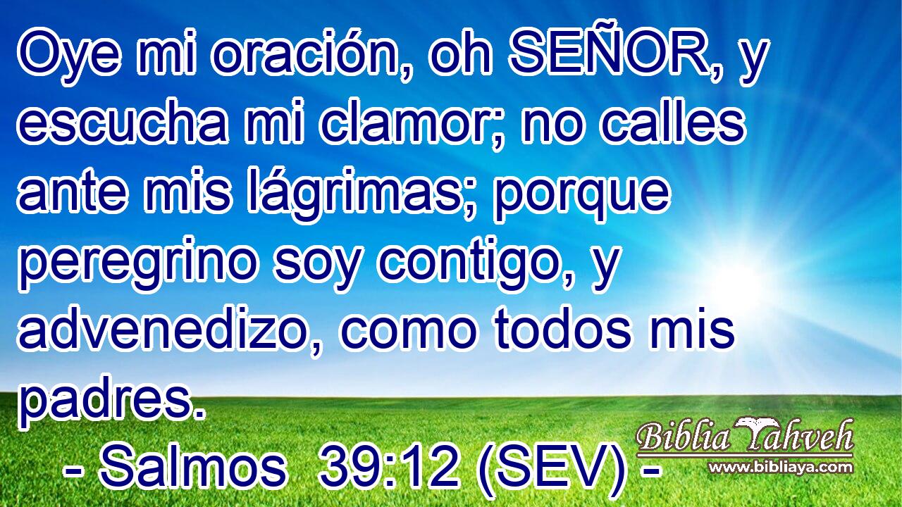 Oye mi oración, oh SEÑOR, y escucha mi clamor; no calles ante mis lágrimas; porque peregrino soy contigo, y advenedizo, como todos mis padres.