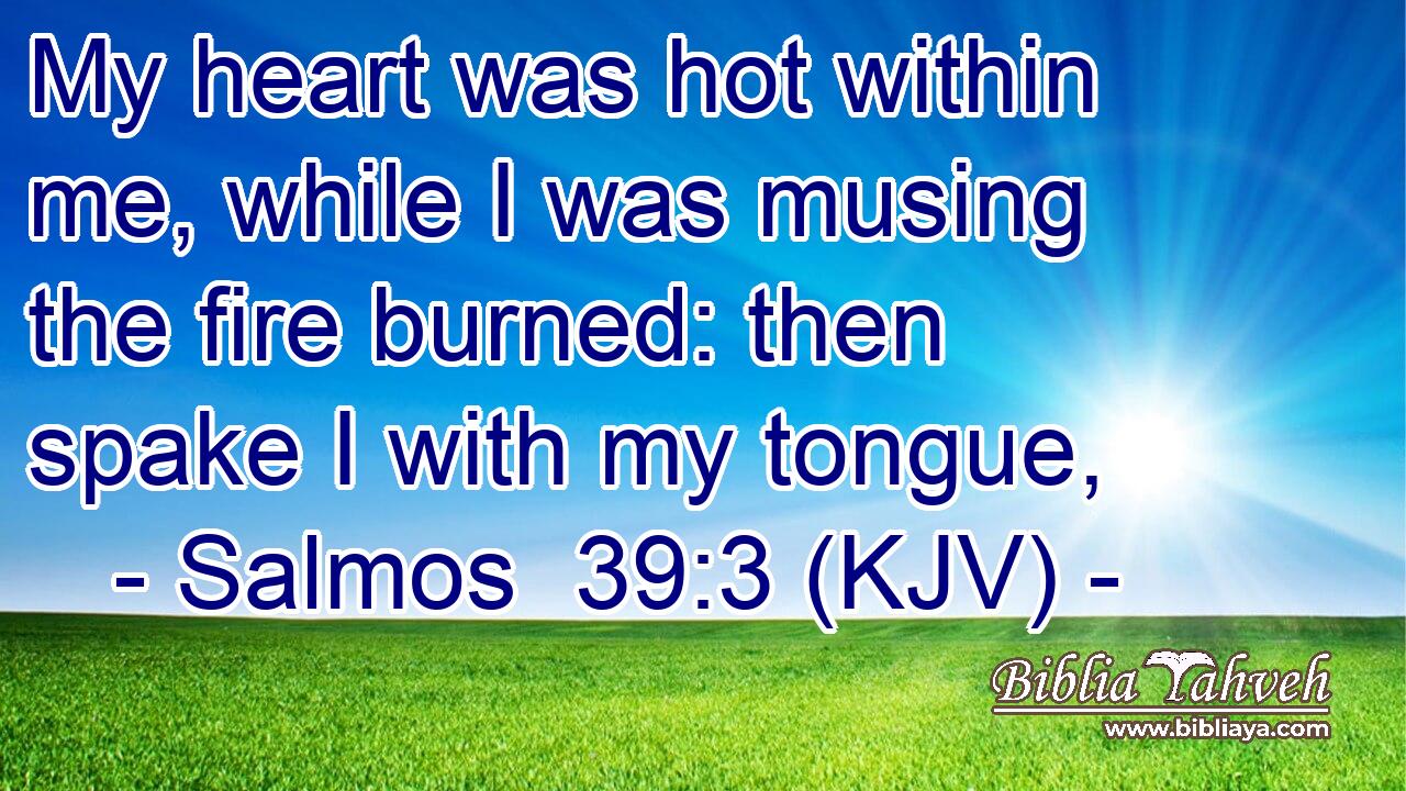 My heart was hot within me, while I was musing the fire burned: then spake I with my tongue,
