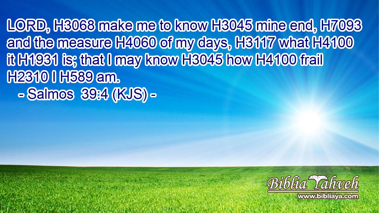 LORD, H3068 make me to know H3045 mine end, H7093 and the measure H4060 of my days, H3117 what H4100 it H1931 is; that I may know H3045 how H4100 frail H2310 I H589 am.