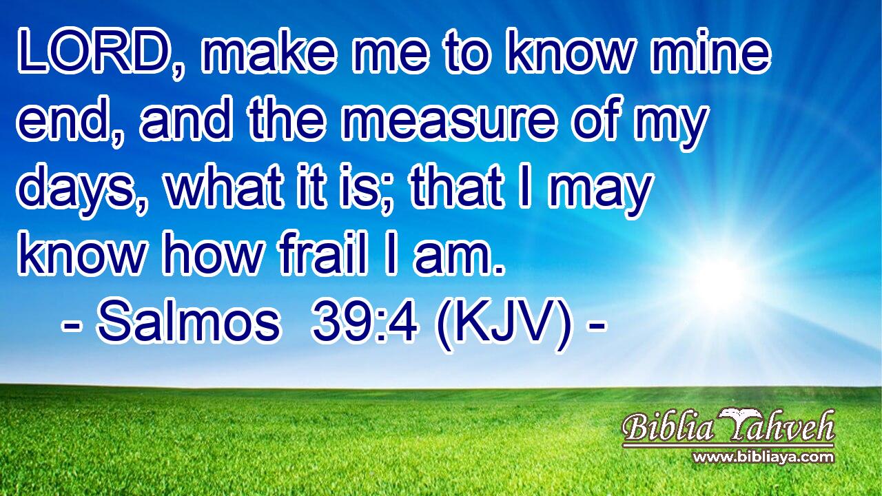 LORD, make me to know mine end, and the measure of my days, what it is; that I may know how frail I am.