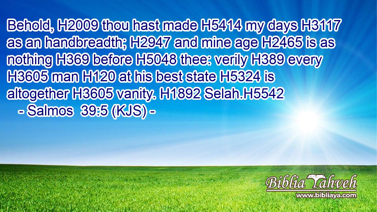 Behold, H2009 thou hast made H5414 my days H3117 as an handbreadth; H2947 and mine age H2465 is as nothing H369 before H5048 thee: verily H389 every H3605 man H120 at his best state H5324 is altogether H3605 vanity. H1892 Selah.H5542