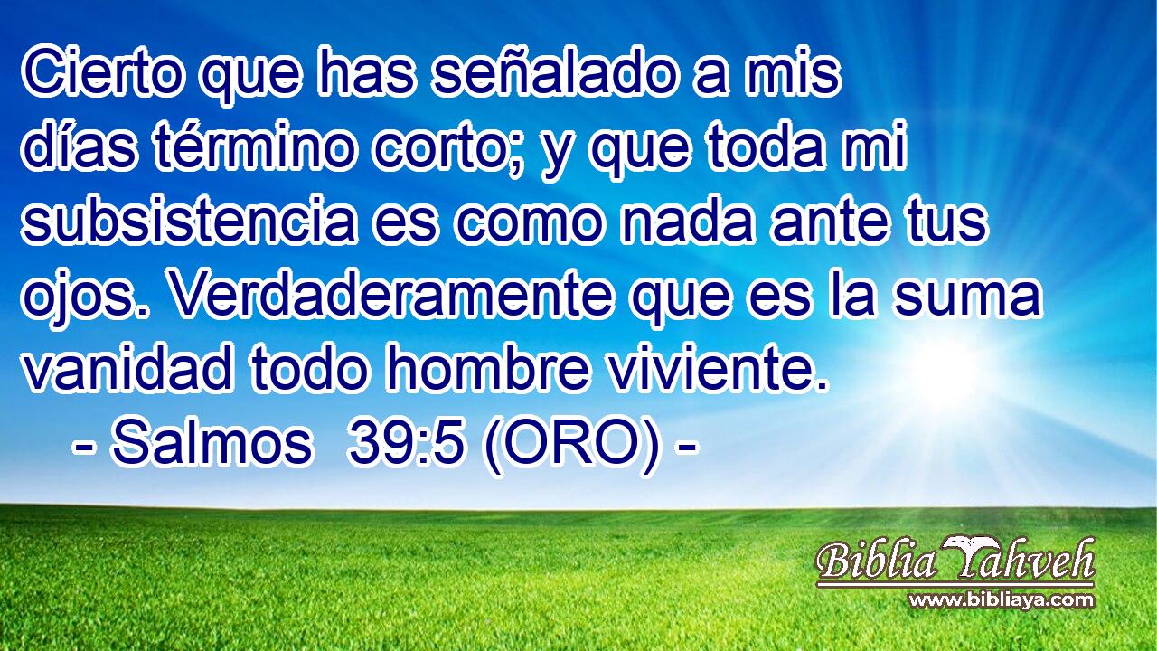 Cierto que has señalado a mis días término corto; y que toda mi subsistencia es como nada ante tus ojos. Verdaderamente que es la suma vanidad todo hombre viviente. 