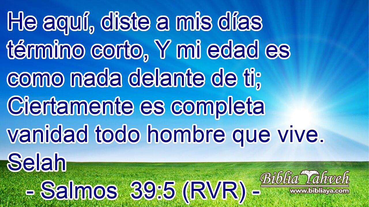 He aquí, diste a mis días término corto, Y mi edad es como nada delante de ti; Ciertamente es completa vanidad todo hombre que vive. Selah